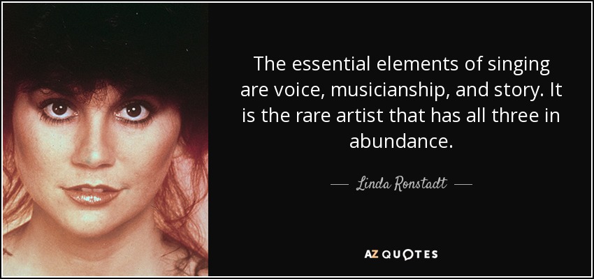 The essential elements of singing are voice, musicianship, and story. It is the rare artist that has all three in abundance. - Linda Ronstadt