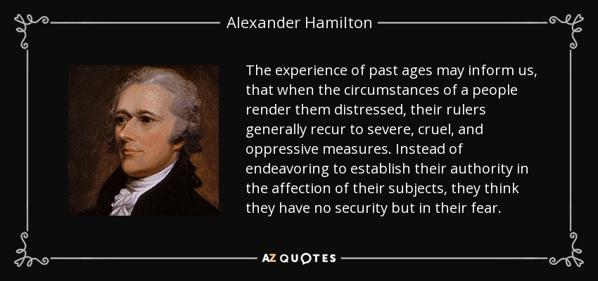 The experience of past ages may inform us, that when the circumstances of a people render them distressed, their rulers generally recur to severe, cruel, and oppressive measures. Instead of endeavoring to establish their authority in the affection of their subjects, they think they have no security but in their fear. - Alexander Hamilton