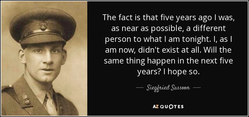 The fact is that five years ago I was, as near as possible, a different person to what I am tonight. I, as I am now, didn't exist at all. Will the same thing happen in the next five years? I hope so. - Siegfried Sassoon