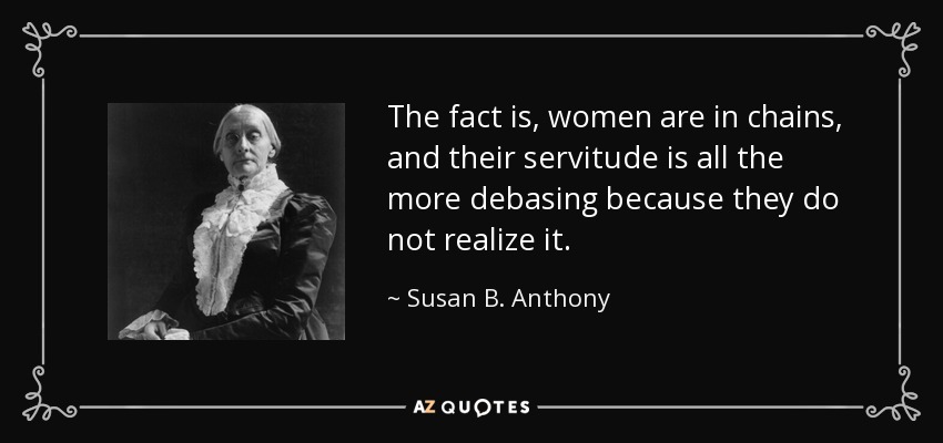 The fact is, women are in chains, and their servitude is all the more debasing because they do not realize it. - Susan B. Anthony