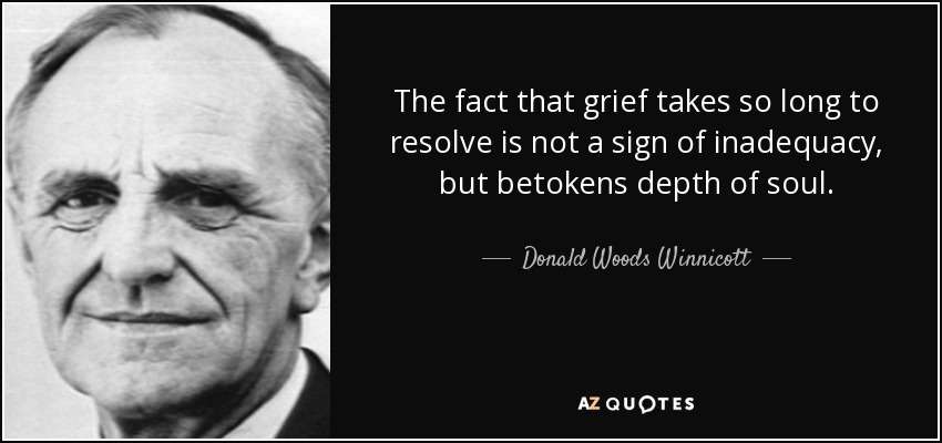 The fact that grief takes so long to resolve is not a sign of inadequacy, but betokens depth of soul. - Donald Woods Winnicott