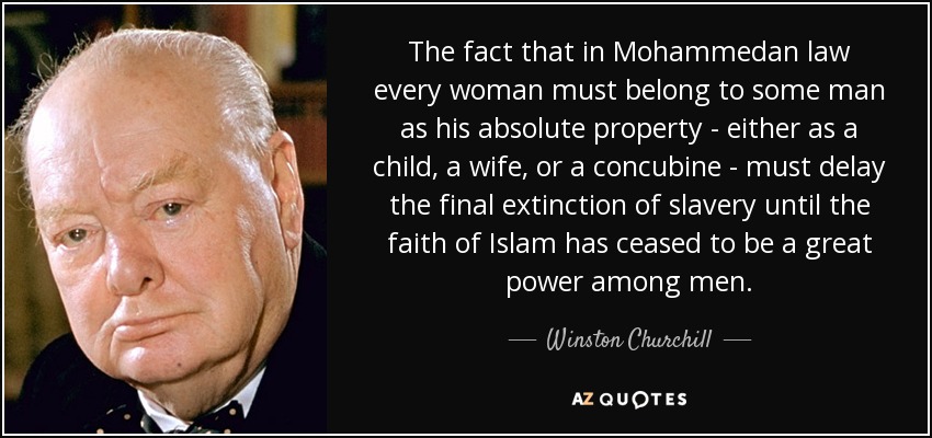 The fact that in Mohammedan law every woman must belong to some man as his absolute property - either as a child, a wife, or a concubine - must delay the final extinction of slavery until the faith of Islam has ceased to be a great power among men. - Winston Churchill