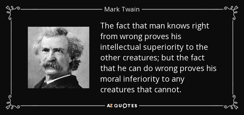 The fact that man knows right from wrong proves his intellectual superiority to the other creatures; but the fact that he can do wrong proves his moral inferiority to any creatures that cannot. - Mark Twain