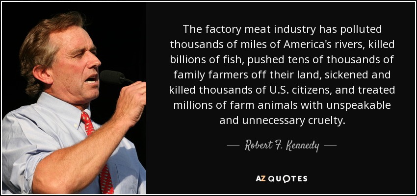 The factory meat industry has polluted thousands of miles of America's rivers, killed billions of fish, pushed tens of thousands of family farmers off their land, sickened and killed thousands of U.S. citizens, and treated millions of farm animals with unspeakable and unnecessary cruelty. - Robert F. Kennedy, Jr.