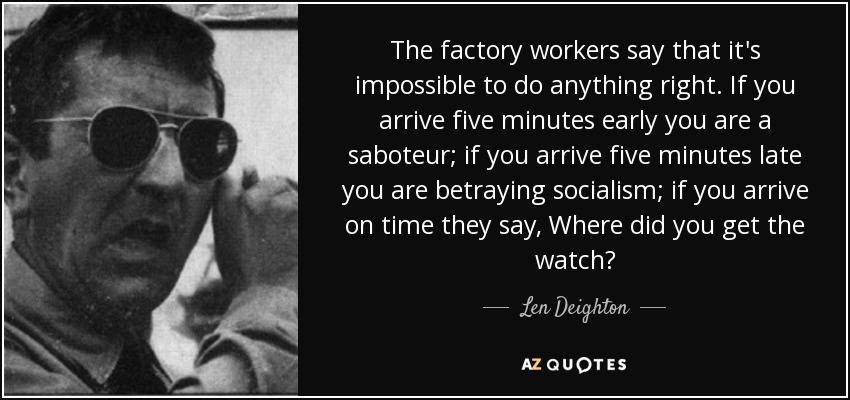 The factory workers say that it's impossible to do anything right. If you arrive five minutes early you are a saboteur; if you arrive five minutes late you are betraying socialism; if you arrive on time they say, Where did you get the watch? - Len Deighton