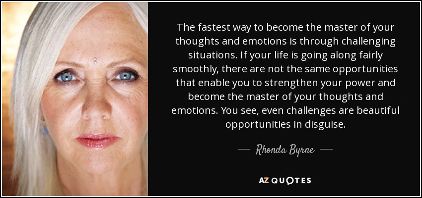 The fastest way to become the master of your thoughts and emotions is through challenging situations. If your life is going along fairly smoothly, there are not the same opportunities that enable you to strengthen your power and become the master of your thoughts and emotions. You see, even challenges are beautiful opportunities in disguise. - Rhonda Byrne