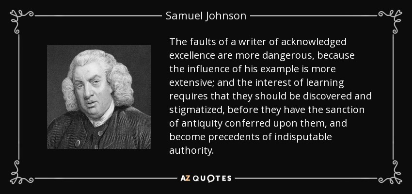 The faults of a writer of acknowledged excellence are more dangerous, because the influence of his example is more extensive; and the interest of learning requires that they should be discovered and stigmatized, before they have the sanction of antiquity conferred upon them, and become precedents of indisputable authority. - Samuel Johnson