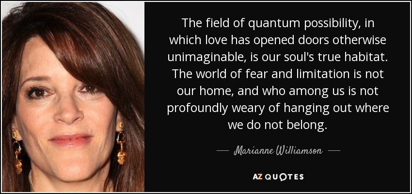 The field of quantum possibility, in which love has opened doors otherwise unimaginable, is our soul's true habitat. The world of fear and limitation is not our home, and who among us is not profoundly weary of hanging out where we do not belong. - Marianne Williamson