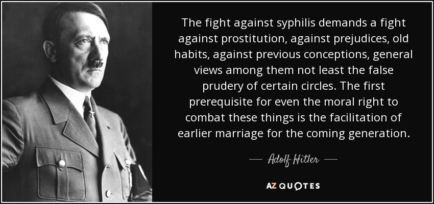 The fight against syphilis demands a fight against prostitution, against prejudices, old habits, against previous conceptions, general views among them not least the false prudery of certain circles. The first prerequisite for even the moral right to combat these things is the facilitation of earlier marriage for the coming generation. - Adolf Hitler