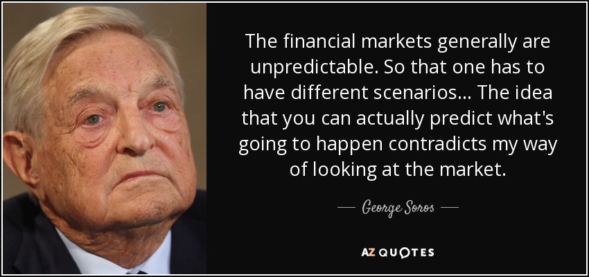 The financial markets generally are unpredictable. So that one has to have different scenarios... The idea that you can actually predict what's going to happen contradicts my way of looking at the market. - George Soros