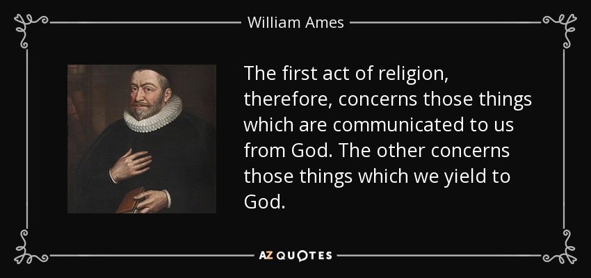 The first act of religion, therefore, concerns those things which are communicated to us from God. The other concerns those things which we yield to God. - William Ames