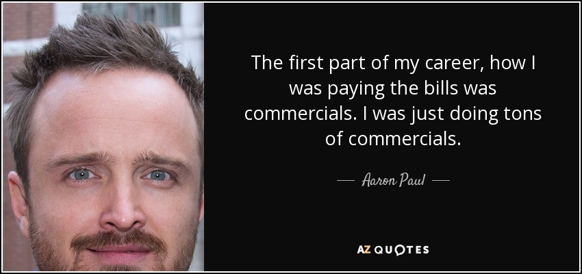 La primera parte de mi carrera, cómo estaba pagando las facturas era comerciales. Estaba haciendo un montón de anuncios. - Aaron Paul