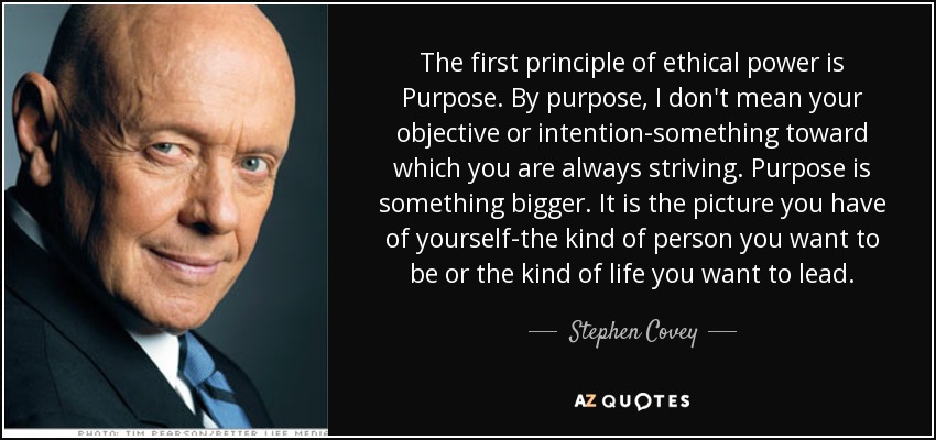 The first principle of ethical power is Purpose. By purpose, I don't mean your objective or intention-something toward which you are always striving. Purpose is something bigger. It is the picture you have of yourself-the kind of person you want to be or the kind of life you want to lead. - Stephen Covey