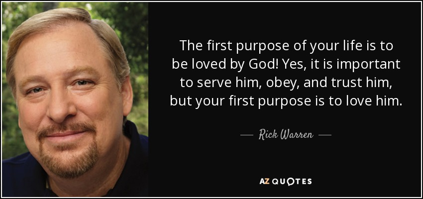The first purpose of your life is to be loved by God! Yes, it is important to serve him, obey, and trust him, but your first purpose is to love him. - Rick Warren