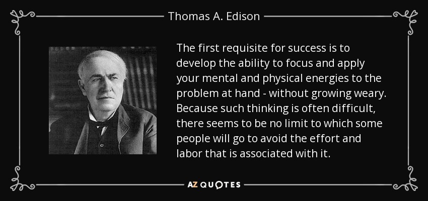 The first requisite for success is to develop the ability to focus and apply your mental and physical energies to the problem at hand - without growing weary. Because such thinking is often difficult, there seems to be no limit to which some people will go to avoid the effort and labor that is associated with it. - Thomas A. Edison