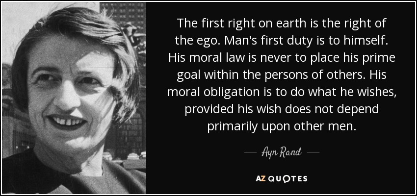 The first right on earth is the right of the ego. Man's first duty is to himself. His moral law is never to place his prime goal within the persons of others. His moral obligation is to do what he wishes, provided his wish does not depend primarily upon other men. - Ayn Rand