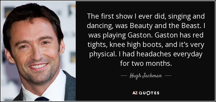 The first show I ever did, singing and dancing, was Beauty and the Beast. I was playing Gaston. Gaston has red tights, knee high boots, and it’s very physical. I had headaches everyday for two months. - Hugh Jackman