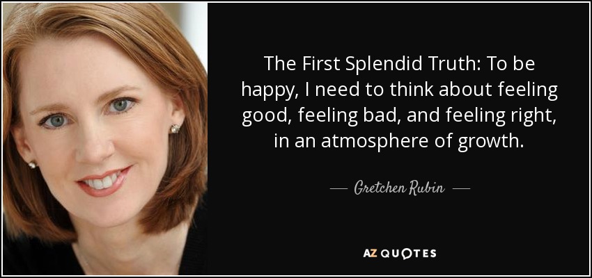 The First Splendid Truth: To be happy, I need to think about feeling good, feeling bad, and feeling right, in an atmosphere of growth. - Gretchen Rubin