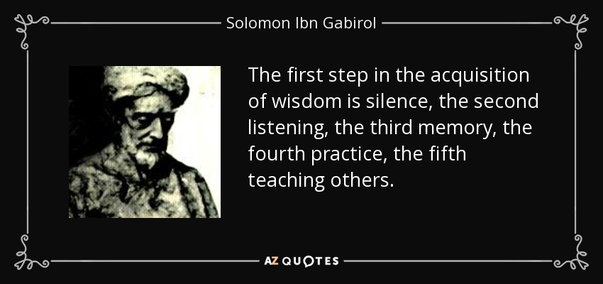 The first step in the acquisition of wisdom is silence, the second listening, the third memory, the fourth practice, the fifth teaching others. - Solomon Ibn Gabirol