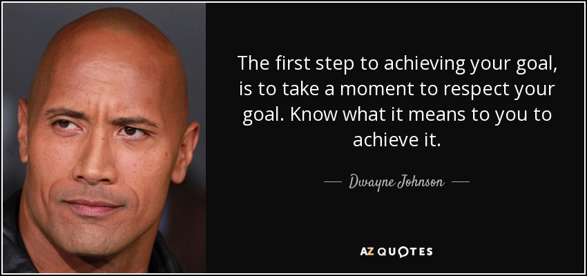 The first step to achieving your goal, is to take a moment to respect your goal. Know what it means to you to achieve it. - Dwayne Johnson