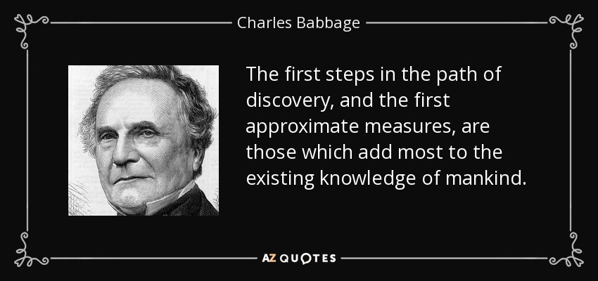 The first steps in the path of discovery, and the first approximate measures, are those which add most to the existing knowledge of mankind. - Charles Babbage