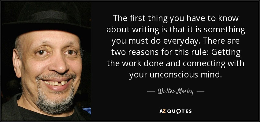The first thing you have to know about writing is that it is something you must do everyday. There are two reasons for this rule: Getting the work done and connecting with your unconscious mind. - Walter Mosley