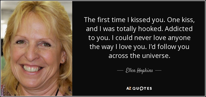The first time I kissed you. One kiss, and I was totally hooked. Addicted to you. I could never love anyone the way I love you. I'd follow you across the universe. - Ellen Hopkins