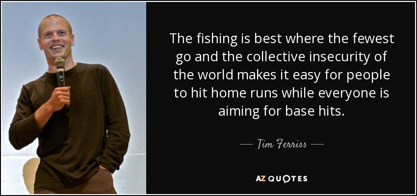 The fishing is best where the fewest go and the collective insecurity of the world makes it easy for people to hit home runs while everyone is aiming for base hits. - Tim Ferriss