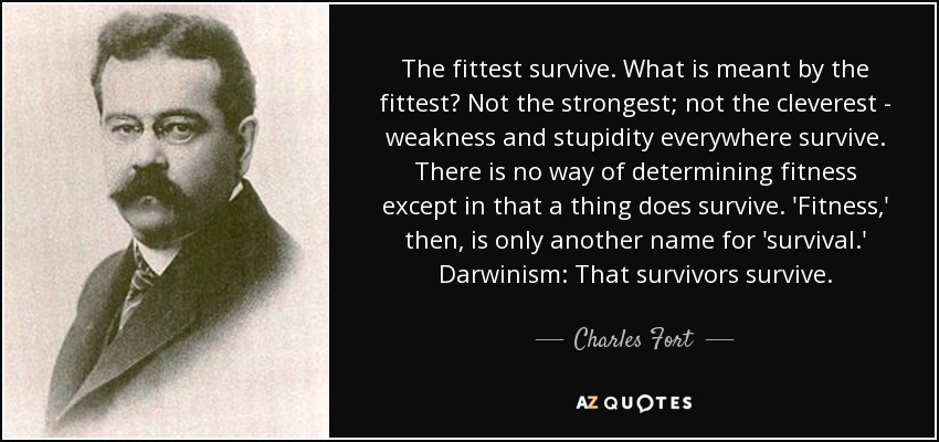 The fittest survive. What is meant by the fittest? Not the strongest; not the cleverest - weakness and stupidity everywhere survive. There is no way of determining fitness except in that a thing does survive. 'Fitness,' then, is only another name for 'survival.' Darwinism: That survivors survive. - Charles Fort