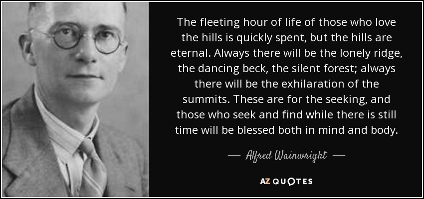 The fleeting hour of life of those who love the hills is quickly spent, but the hills are eternal. Always there will be the lonely ridge, the dancing beck, the silent forest; always there will be the exhilaration of the summits. These are for the seeking, and those who seek and find while there is still time will be blessed both in mind and body. - Alfred Wainwright