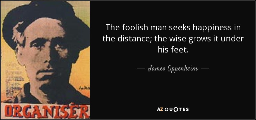 The foolish man seeks happiness in the distance; the wise grows it under his feet. - James Oppenheim