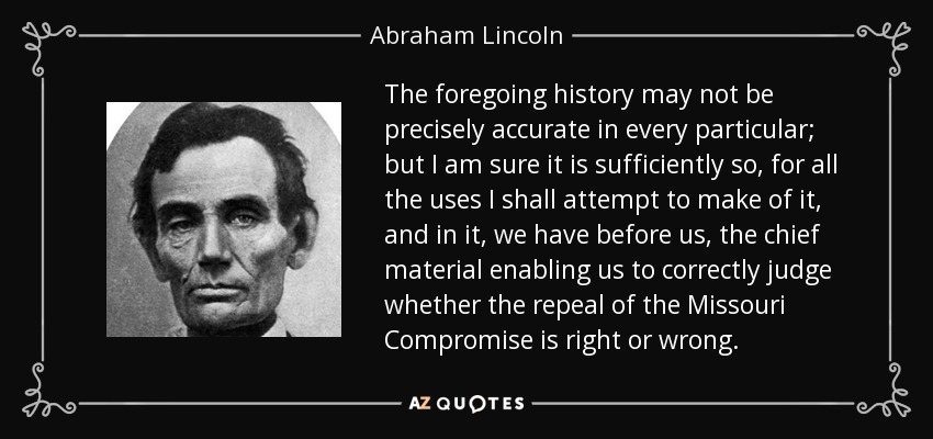 The foregoing history may not be precisely accurate in every particular; but I am sure it is sufficiently so, for all the uses I shall attempt to make of it, and in it, we have before us, the chief material enabling us to correctly judge whether the repeal of the Missouri Compromise is right or wrong. - Abraham Lincoln