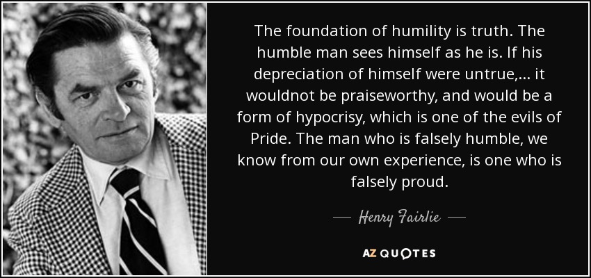 El fundamento de la humildad es la verdad. El hombre humilde se ve tal como es. Si su depreciación de sí mismo fuera falsa,... no sería loable, y sería una forma de hipocresía, que es uno de los males del Orgullo. El hombre que es falsamente humilde, lo sabemos por experiencia propia, es uno que es falsamente orgulloso. - Henry Fairlie