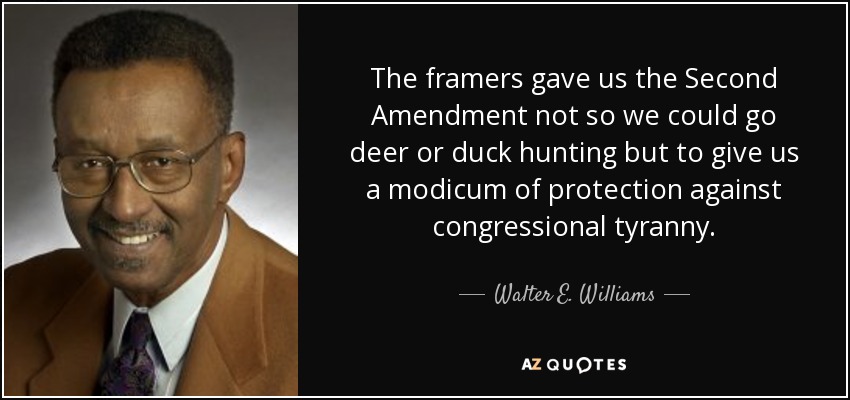 The framers gave us the Second Amendment not so we could go deer or duck hunting but to give us a modicum of protection against congressional tyranny. - Walter E. Williams