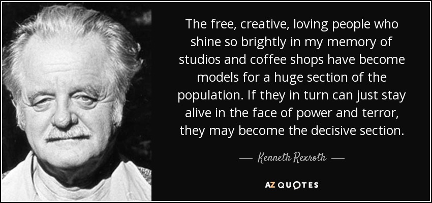 The free, creative, loving people who shine so brightly in my memory of studios and coffee shops have become models for a huge section of the population. If they in turn can just stay alive in the face of power and terror, they may become the decisive section. - Kenneth Rexroth