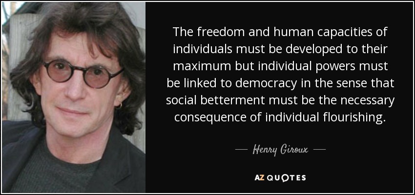La libertad y las capacidades humanas de los individuos deben desarrollarse al máximo, pero los poderes individuales deben estar vinculados a la democracia en el sentido de que la mejora social debe ser la consecuencia necesaria del florecimiento individual. - Henry Giroux