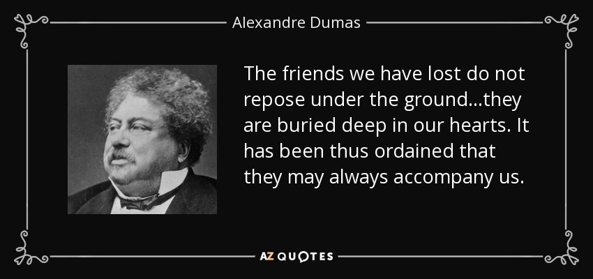 The friends we have lost do not repose under the ground...they are buried deep in our hearts. It has been thus ordained that they may always accompany us. - Alexandre Dumas