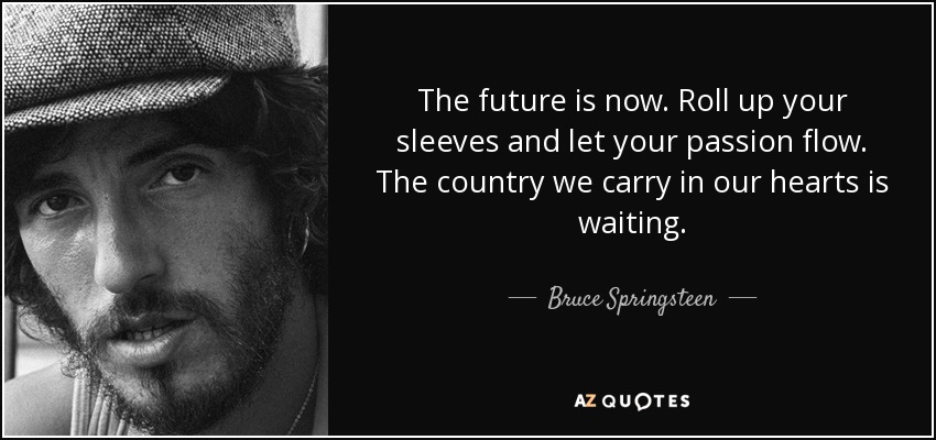 The future is now. Roll up your sleeves and let your passion flow. The country we carry in our hearts is waiting. - Bruce Springsteen