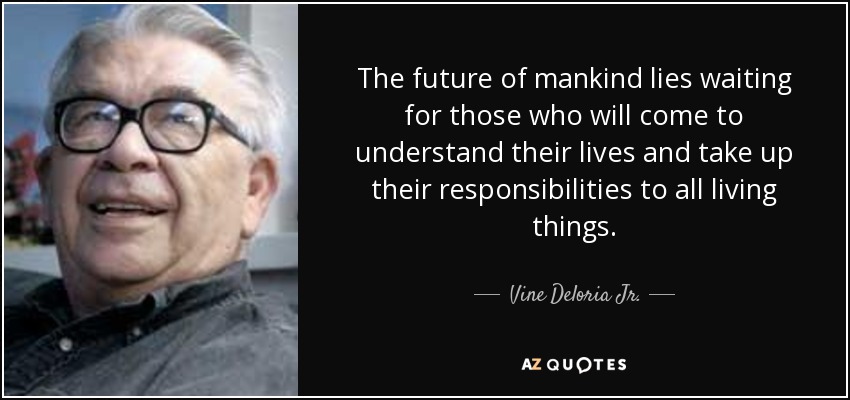 The future of mankind lies waiting for those who will come to understand their lives and take up their responsibilities to all living things. - Vine Deloria Jr.