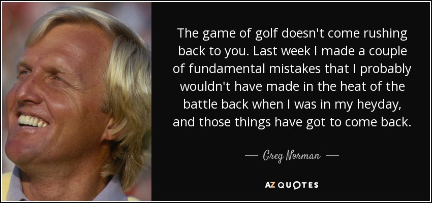 The game of golf doesn't come rushing back to you. Last week I made a couple of fundamental mistakes that I probably wouldn't have made in the heat of the battle back when I was in my heyday, and those things have got to come back. - Greg Norman