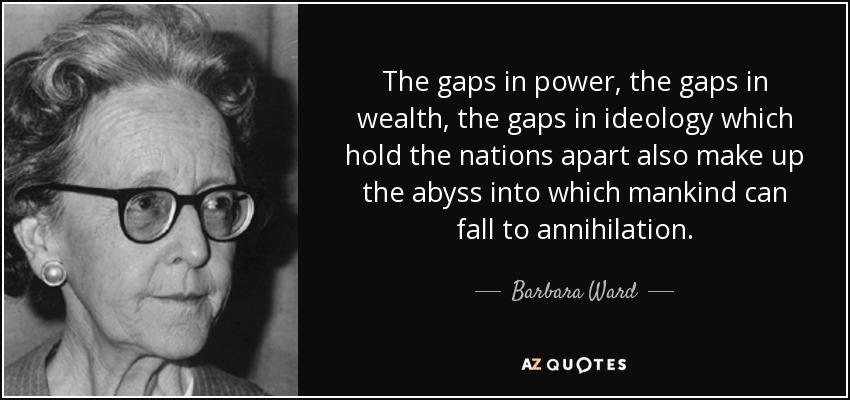 The gaps in power, the gaps in wealth, the gaps in ideology which hold the nations apart also make up the abyss into which mankind can fall to annihilation. - Barbara Ward, Baroness Jackson of Lodsworth