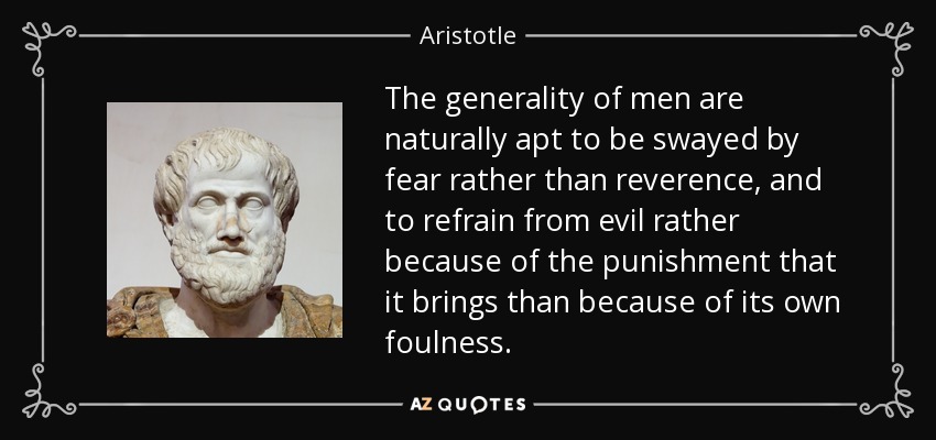 The generality of men are naturally apt to be swayed by fear rather than reverence, and to refrain from evil rather because of the punishment that it brings than because of its own foulness. - Aristotle