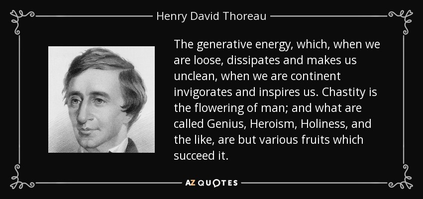 The generative energy, which, when we are loose, dissipates and makes us unclean, when we are continent invigorates and inspires us. Chastity is the flowering of man; and what are called Genius, Heroism, Holiness, and the like, are but various fruits which succeed it. - Henry David Thoreau