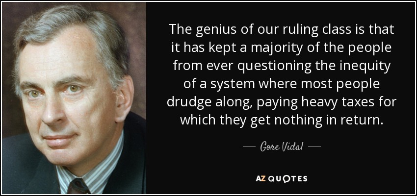 The genius of our ruling class is that it has kept a majority of the people from ever questioning the inequity of a system where most people drudge along, paying heavy taxes for which they get nothing in return. - Gore Vidal
