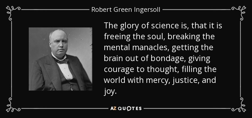 The glory of science is, that it is freeing the soul, breaking the mental manacles, getting the brain out of bondage, giving courage to thought, filling the world with mercy, justice, and joy. - Robert Green Ingersoll