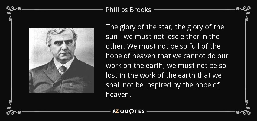 The glory of the star, the glory of the sun - we must not lose either in the other. We must not be so full of the hope of heaven that we cannot do our work on the earth; we must not be so lost in the work of the earth that we shall not be inspired by the hope of heaven. - Phillips Brooks
