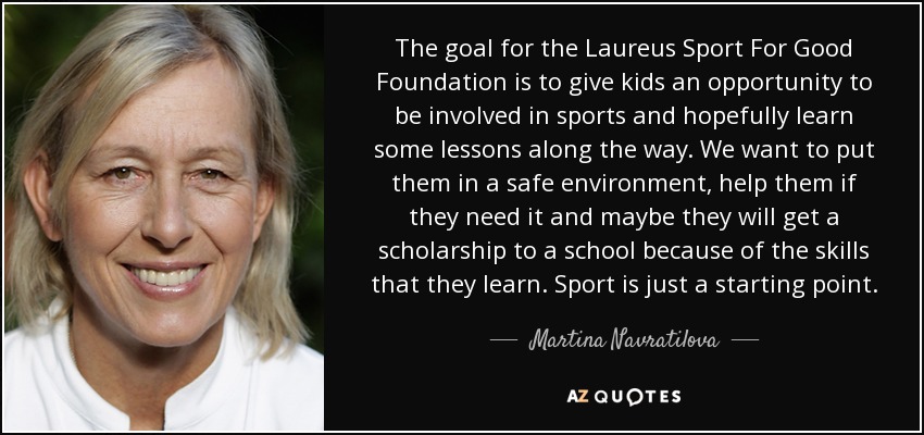 El objetivo de la Fundación Laureus Sport For Good es dar a los niños la oportunidad de practicar deporte y, de paso, aprender algunas lecciones. Queremos ponerles en un entorno seguro, ayudarles si lo necesitan y quizá consigan una beca en una escuela gracias a las habilidades que aprendan. El deporte es solo un punto de partida. - Martina Navratilova