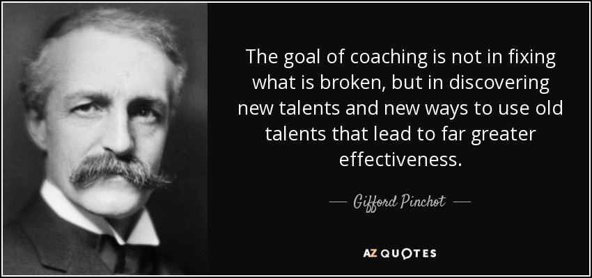 The goal of coaching is not in fixing what is broken, but in discovering new talents and new ways to use old talents that lead to far greater effectiveness. - Gifford Pinchot