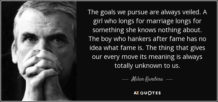 The goals we pursue are always veiled. A girl who longs for marriage longs for something she knows nothing about. The boy who hankers after fame has no idea what fame is. The thing that gives our every move its meaning is always totally unknown to us. - Milan Kundera