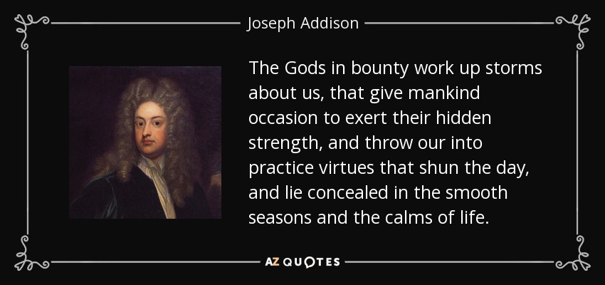 The Gods in bounty work up storms about us, that give mankind occasion to exert their hidden strength, and throw our into practice virtues that shun the day, and lie concealed in the smooth seasons and the calms of life. - Joseph Addison
